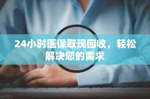 宜春24小时医保取现回收，轻松解决您的需求