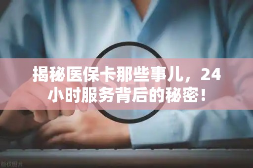 宜春揭秘医保卡那些事儿，24小时服务背后的秘密！