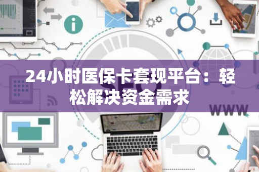 宜春24小时医保卡套现平台：轻松解决资金需求