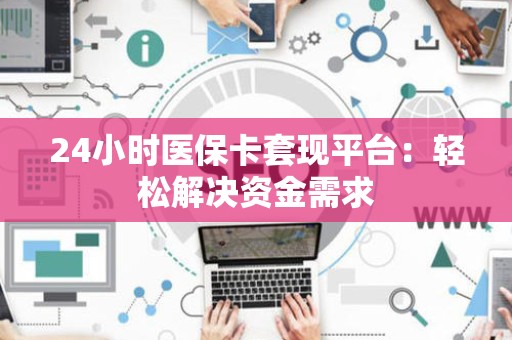 宜春24小时医保卡套现平台：轻松解决资金需求