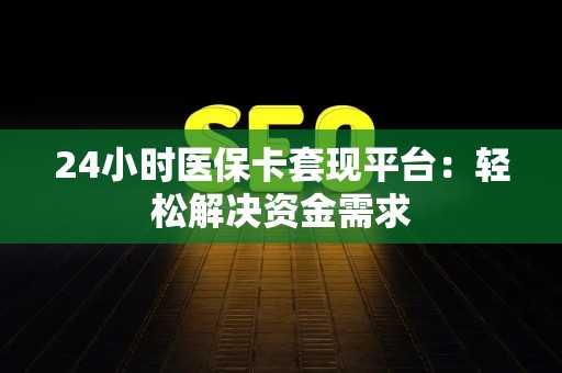 宜春24小时医保卡套现平台：轻松解决资金需求