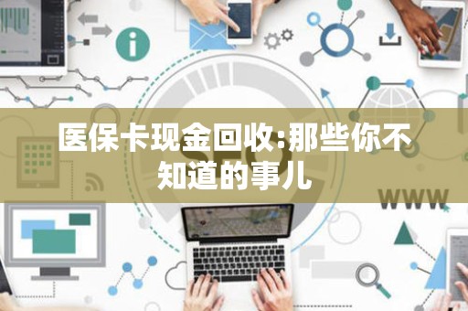 宜春医保卡现金回收:那些你不知道的事儿