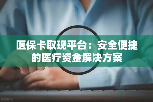 宜春医保卡取现平台：安全便捷的医疗资金解决方案