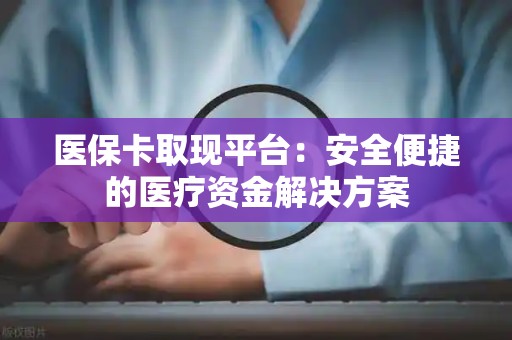 宜春医保卡取现平台：安全便捷的医疗资金解决方案
