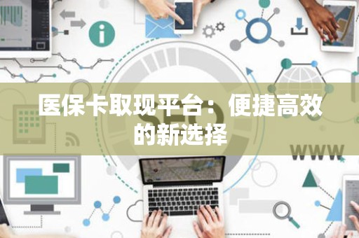 宜春医保卡取现平台：便捷高效的新选择