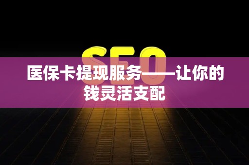 宜春医保卡提现服务——让你的钱灵活支配