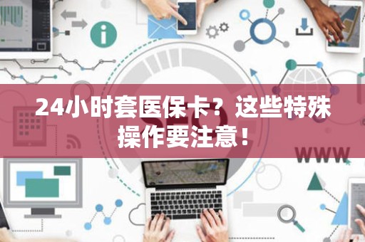 宜春24小时套医保卡？这些特殊操作要注意！
