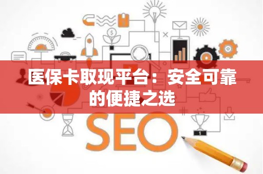 宜春医保卡取现平台：安全可靠的便捷之选