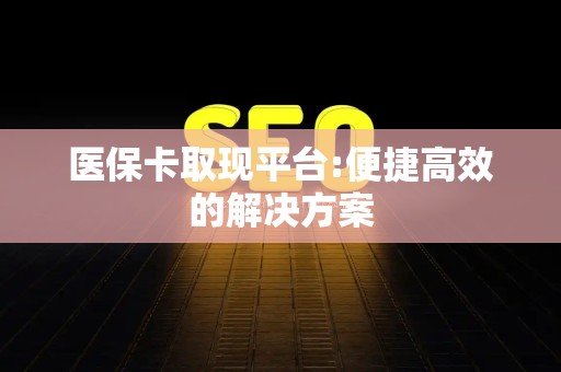 宜春医保卡取现平台:便捷高效的解决方案